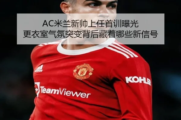 AC米兰新帅上任首训曝光 更衣室气氛突变背后藏着哪些新信号 | k1sports